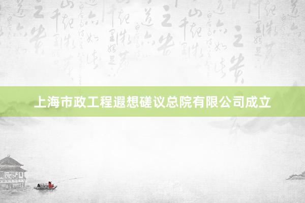 上海市政工程遐想磋议总院有限公司成立