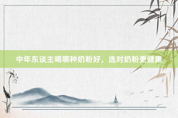 中年东谈主喝哪种奶粉好，选对奶粉更健康