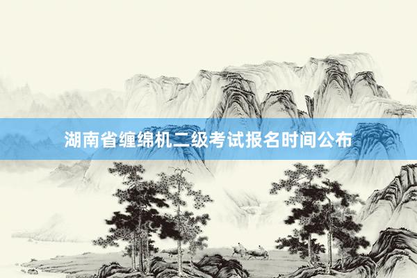 湖南省缠绵机二级考试报名时间公布