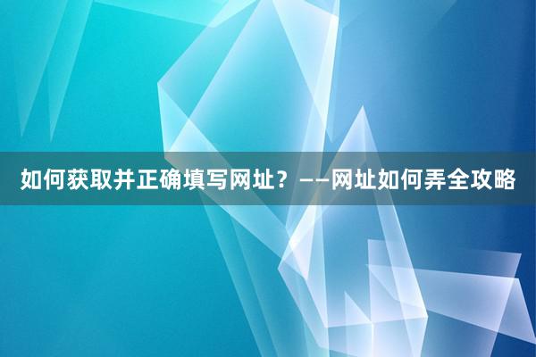 如何获取并正确填写网址？——网址如何弄全攻略