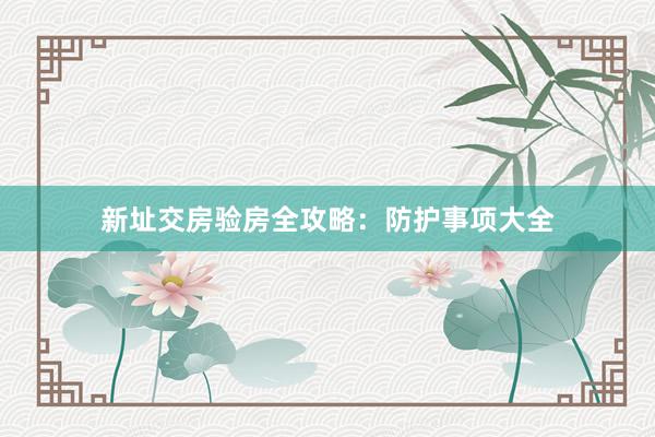 新址交房验房全攻略：防护事项大全