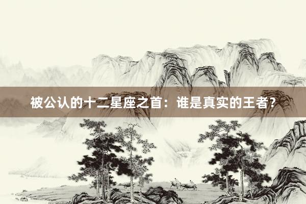 被公认的十二星座之首：谁是真实的王者？